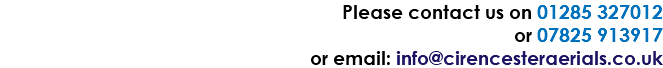 Please contact us on 01285 327012 or 07825 913917 or email: info@cirencesteraerials.co.uk
